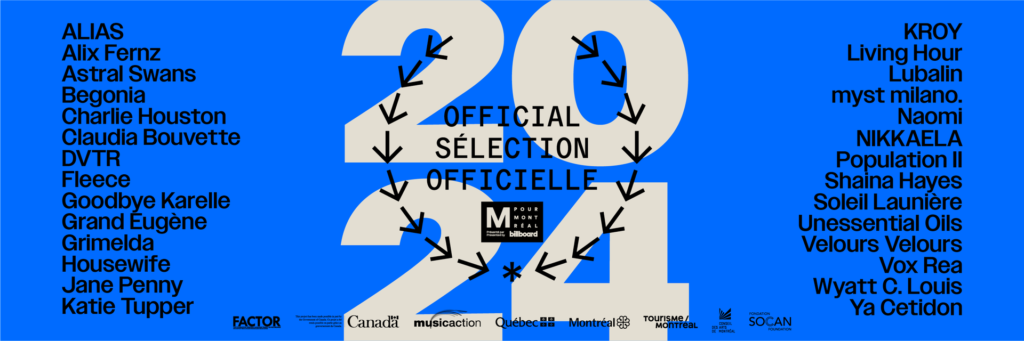 MERCI À NOS PARTENAIRES Nous souhaitons remercier nos partenaires médias : Billboard, Brooklyn Vegan, CHOQ, CISM, CJLO, Cogeco, CULT Mtl, Exclaim, ICI Musique, Le Canal Auditif, Pan M 360, RANGE, Sors-tu, The Current, The Skinny. La programmation musicale de la Sélection Officielle est rendue possible grâce à notre partenaire du volet PRO Billboard Canada ainsi qu'à nos partenaires de programmation : Alberta Music, Arts and Crafts Mexico, Bonbonbon, Bravo Musique, Cult Nation, Cultural Industries Ontario North, Evenko, Focus Wales, Hand Drawn Dracula, Heavy Trip, Hot Tramp, ICEX, Indica Records, inTempo Musique / ROSIER S.E.N.C, Kartel Musik, Lisbon Lux Records, Manitoba Music, Midtopia, Mothland, Music BC, Music NB, Opak, Révélation Radio-Canada, Rose Festival, SaskMusic, School Night, Simone Records, The Vault et Youtube Music Canada. EN SAVOIR PLUS SUR M POUR MONTRÉAL 